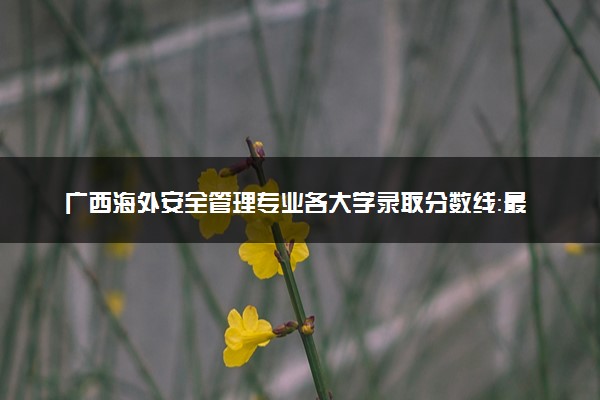 广西海外安全管理专业各大学录取分数线：最低521分能上 开设院校及位次