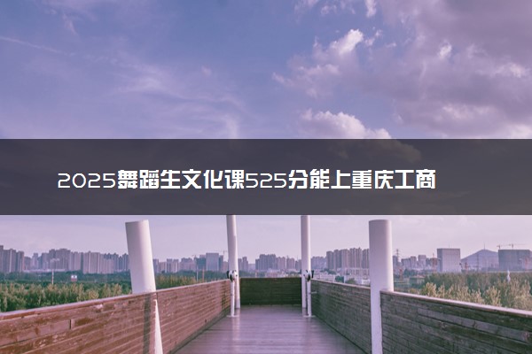 2025舞蹈生文化课525分能上重庆工商大学吗