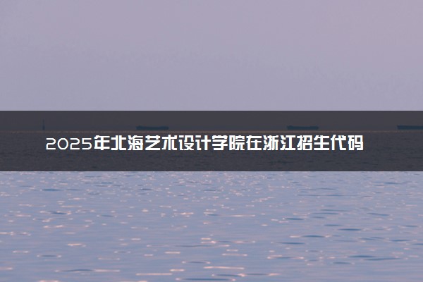 2025年北海艺术设计学院在浙江招生代码：4501 专业代码及报考指南
