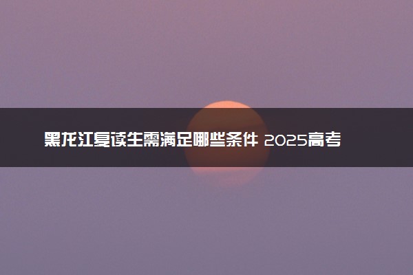黑龙江复读生需满足哪些条件 2025高考落榜复读政策