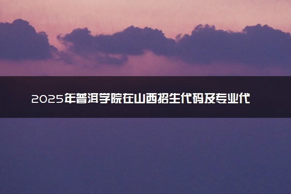 2025年普洱学院在山西招生代码及专业代码 普洱学院山西代码是多少？怎么查询？