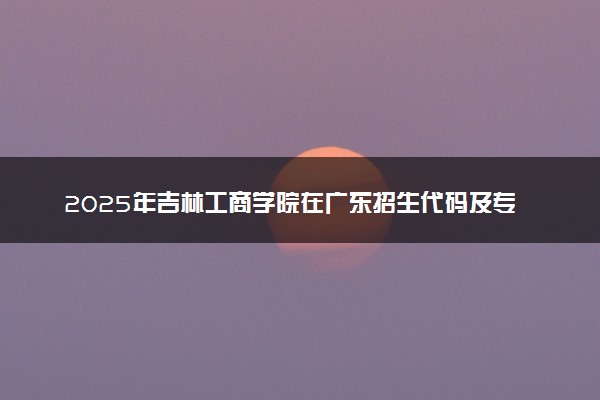 2025年吉林工商学院在广东招生代码及专业代码 吉林工商学院广东代码是多少？怎么查询？