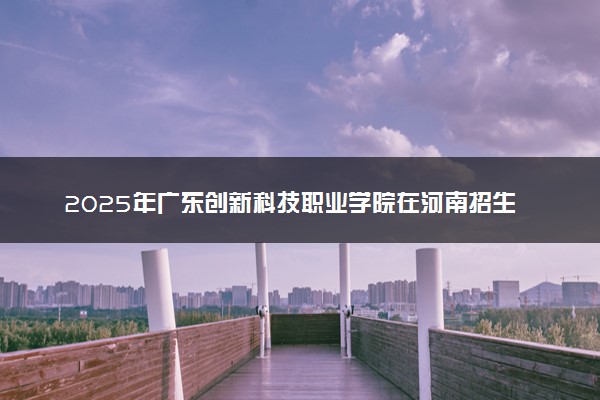 2025年广东创新科技职业学院在河南招生代码：9590 专业代码及报考指南