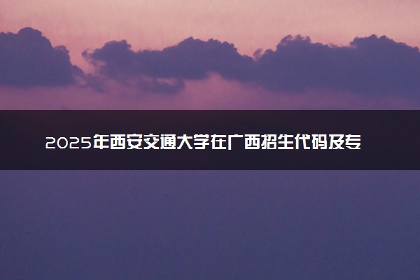 2025年西安交通大学在广西招生代码及专业代码 西安交通大学广西代码是多少？怎么查询？