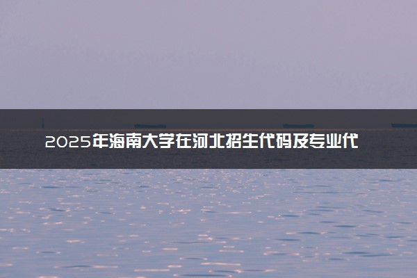 2025年海南大学在河北招生代码及专业代码 海南大学河北代码是多少？怎么查询？