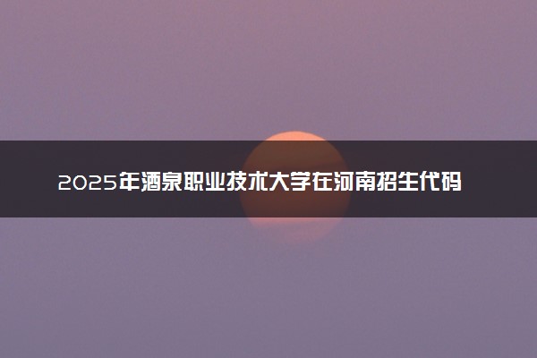 2025年酒泉职业技术大学在河南招生代码及专业代码 酒泉职业技术大学河南代码是多少？怎么查询？
