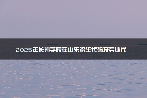 2025年长沙学院在山东招生代码及专业代码 长沙学院山东代码是多少？怎么查询？