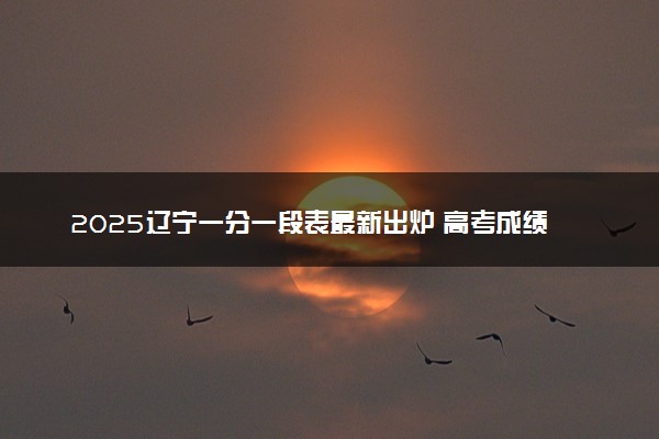 2025辽宁一分一段表最新出炉 高考成绩分布表【物理+历史】