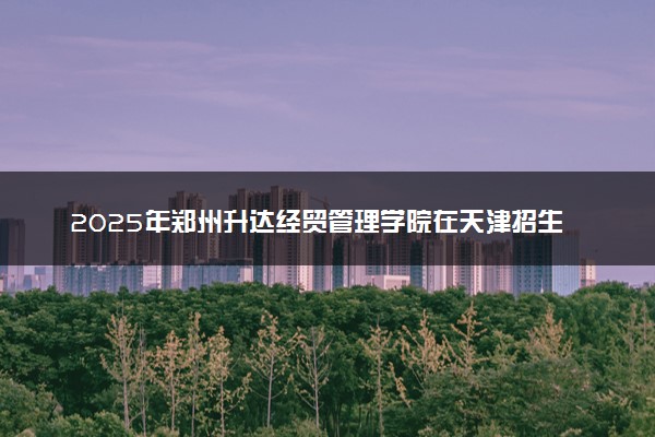 2025年郑州升达经贸管理学院在天津招生代码：1593 专业代码及报考指南