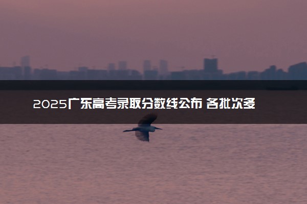 2025广东高考录取分数线公布 各批次多少分