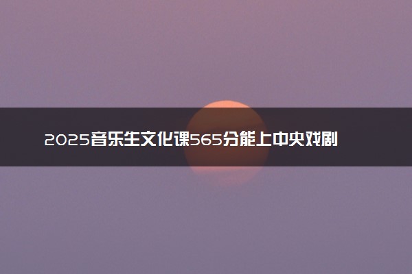 2025音乐生文化课565分能上中央戏剧学院吗