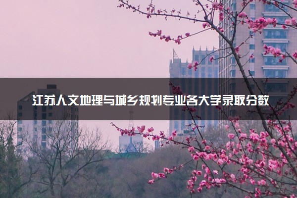 江苏人文地理与城乡规划专业各大学录取分数线：最低478分能上 开设院校及位次