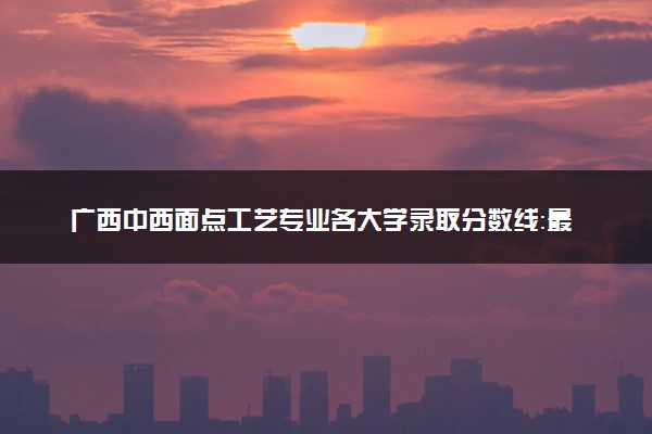 广西中西面点工艺专业各大学录取分数线：最低215分能上 开设院校及位次