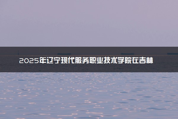 2025年辽宁现代服务职业技术学院在吉林招生代码：2179 专业代码及报考指南