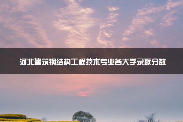 河北建筑钢结构工程技术专业各大学录取分数线：最低294分能上 开设院校及位次