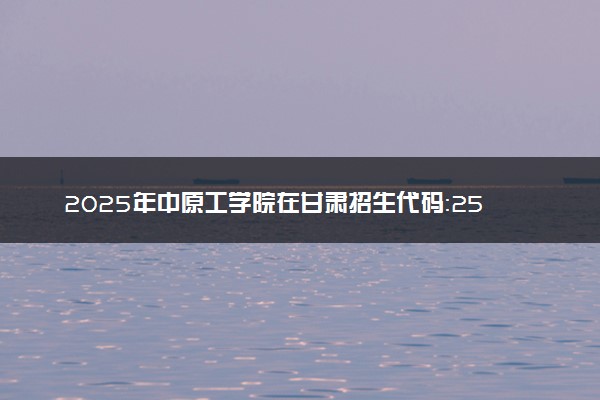 2025年中原工学院在甘肃招生代码：2550 专业代码及报考指南