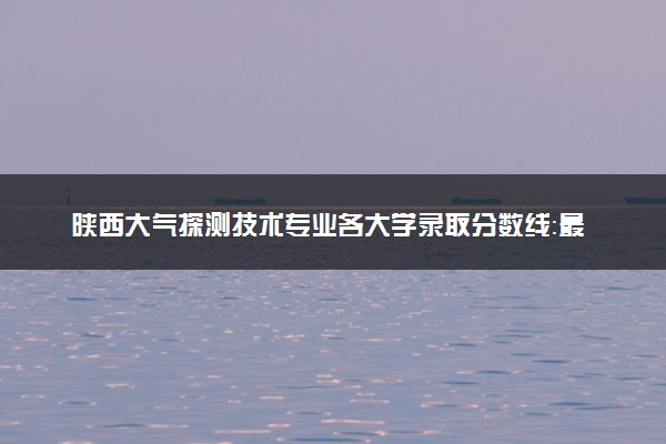 陕西大气探测技术专业各大学录取分数线：最低362分能上 开设院校及位次