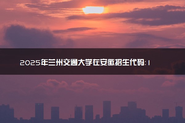 2025年兰州交通大学在安徽招生代码：1956 专业代码及报考指南