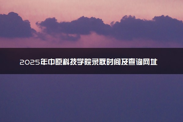 2025年中原科技学院录取时间及查询网址入口 录取结果什么时候公布