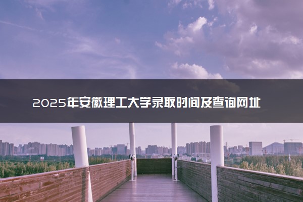 2025年安徽理工大学录取时间及查询网址入口 录取结果什么时候公布