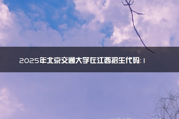 2025年北京交通大学在江西招生代码：1007 专业代码及报考指南