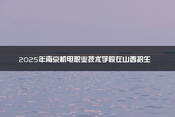 2025年南京机电职业技术学院在山西招生代码及专业代码 南京机电职业技术学院山西代码是多少？怎么查询？