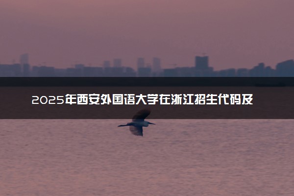 2025年西安外国语大学在浙江招生代码及专业代码 西安外国语大学浙江代码是多少？怎么查询？