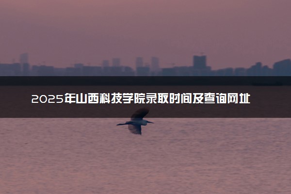 2025年山西科技学院录取时间及查询网址入口 录取结果什么时候公布