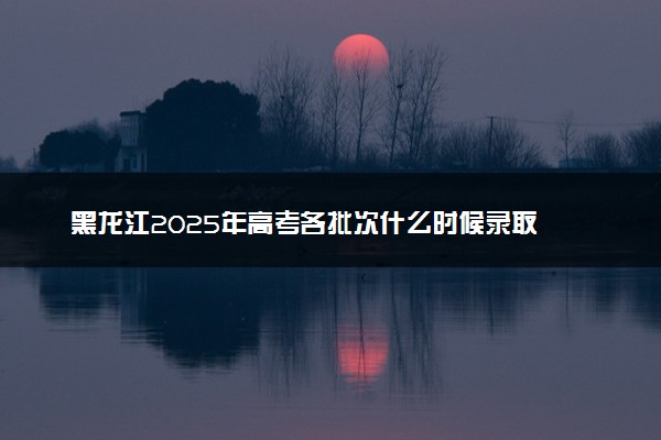 黑龙江2025年高考各批次什么时候录取 录取时间安排表汇总