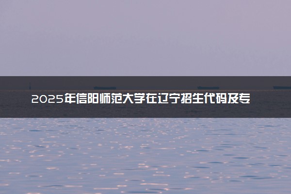 2025年信阳师范大学在辽宁招生代码及专业代码 信阳师范大学辽宁代码是多少？怎么查询？