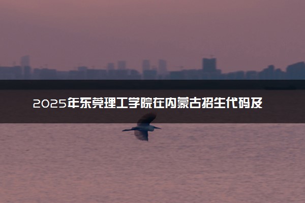 2025年东莞理工学院在内蒙古招生代码及专业代码 东莞理工学院内蒙古代码是多少？怎么查询？