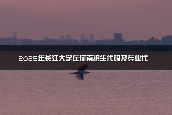 2025年长江大学在河南招生代码及专业代码 长江大学河南代码是多少？怎么查询？