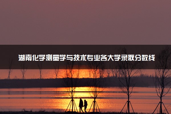 湖南化学测量学与技术专业各大学录取分数线：最低455分能上 开设院校及位次