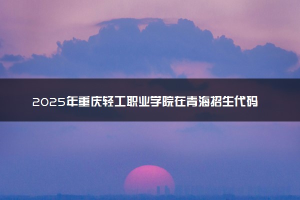2025年重庆轻工职业学院在青海招生代码及专业代码 重庆轻工职业学院青海代码是多少？怎么查询？