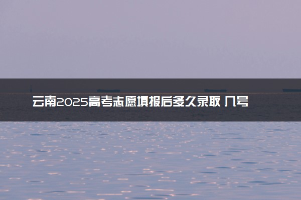 云南2025高考志愿填报后多久录取 几号能查录取结果