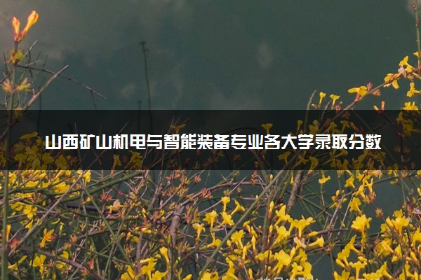 山西矿山机电与智能装备专业各大学录取分数线：最低253分能上 开设院校及位次