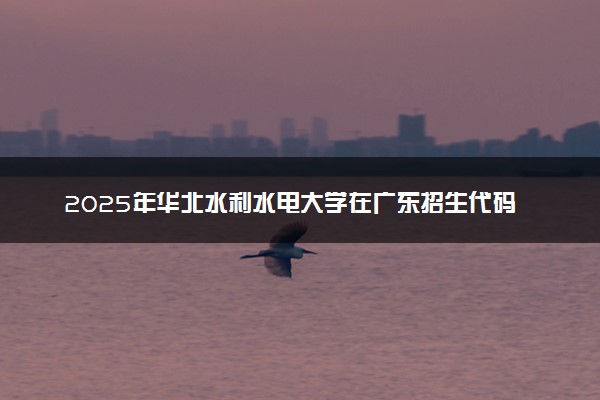 2025年华北水利水电大学在广东招生代码：10078 专业代码及报考指南