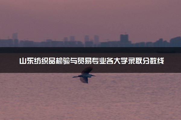 山东纺织品检验与贸易专业各大学录取分数线：最低317分能上 开设院校及位次
