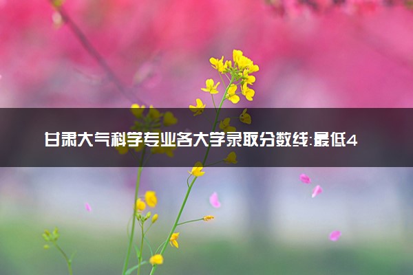 甘肃大气科学专业各大学录取分数线：最低491分能上 开设院校及位次
