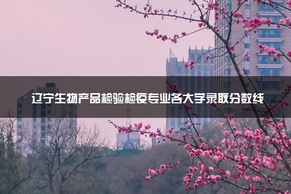 辽宁生物产品检验检疫专业各大学录取分数线：最低338分能上 开设院校及位次