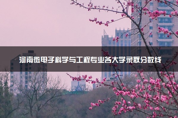 河南微电子科学与工程专业各大学录取分数线：最低397分能上 开设院校及位次