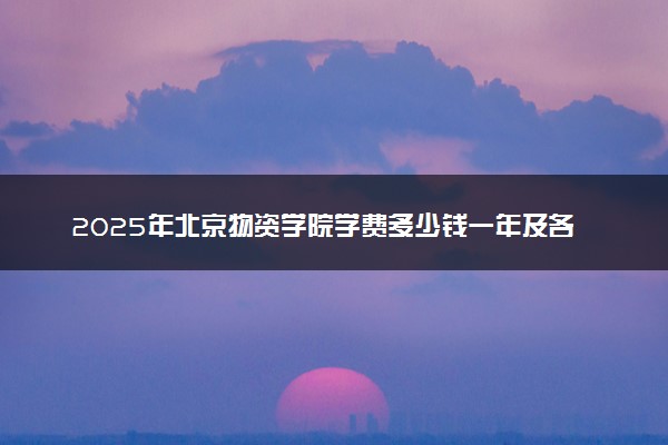 2025年北京物资学院学费多少钱一年及各专业收费标准一览表