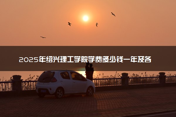 2025年绍兴理工学院学费多少钱一年及各专业收费标准一览表