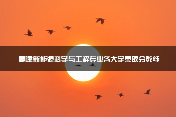 福建新能源科学与工程专业各大学录取分数线：最低456分能上 开设院校及位次