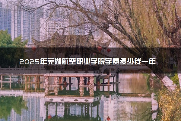 2025年芜湖航空职业学院学费多少钱一年及各专业收费标准一览表