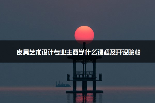 皮具艺术设计专业主要学什么课程及开设院校 毕业后能干什么工作