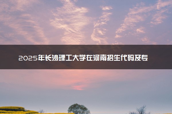 2025年长沙理工大学在河南招生代码及专业代码 长沙理工大学河南代码是多少？怎么查询？
