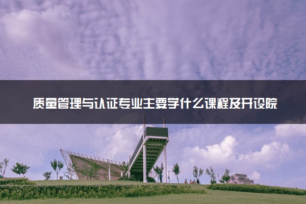 质量管理与认证专业主要学什么课程及开设院校 毕业后能干什么工作