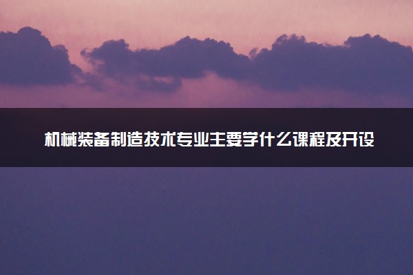 机械装备制造技术专业主要学什么课程及开设院校 毕业后能干什么工作