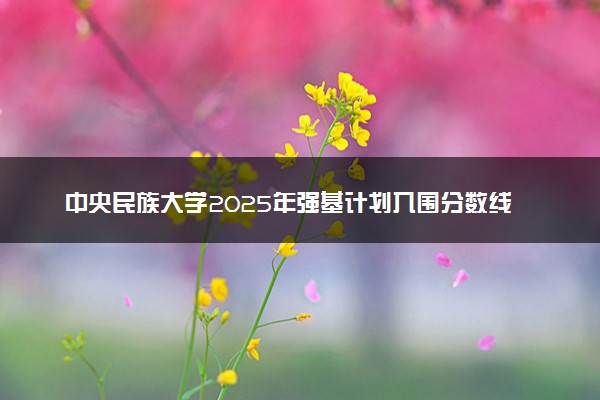 中央民族大学2025年强基计划入围分数线出炉 各省分数线汇总